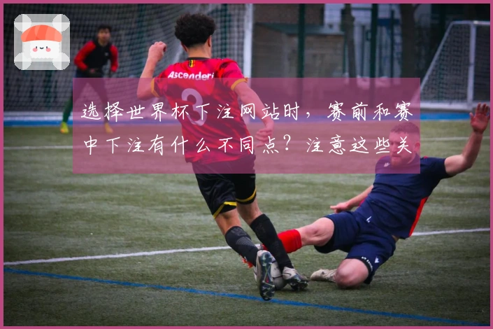 选择世界杯下注网站时，赛前和赛中下注有什么不同点？注意这些关键事项！