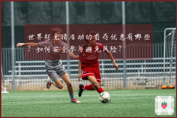 世界杯竞猜活动的首存优惠有哪些?如何安全参与避免风险?