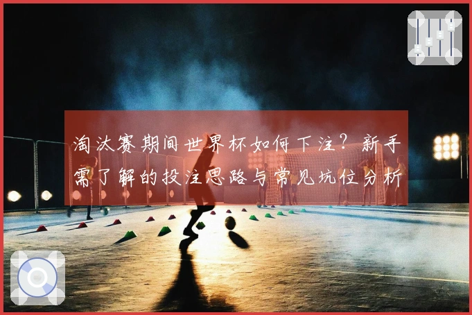 淘汰赛期间世界杯如何下注？新手需了解的投注思路与常见坑位分析